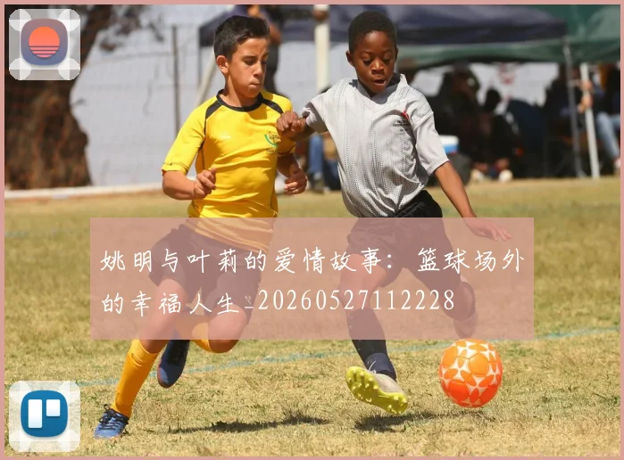 姚明与叶莉的爱情故事:篮球场外的幸福人生_20260527112228