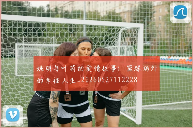 姚明与叶莉的爱情故事：篮球场外的幸福人生_20260527112228