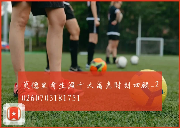 莫德里奇生涯十大高光时刻回顾_20260703181751