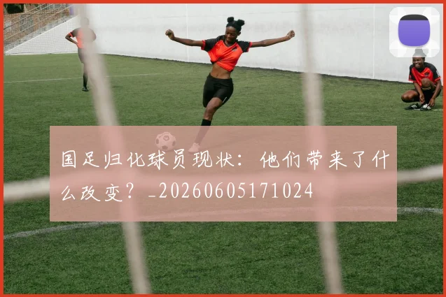 国足归化球员现状：他们带来了什么改变？_20260605171024