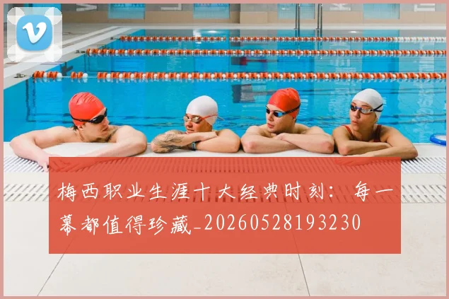 梅西职业生涯十大经典时刻：每一幕都值得珍藏_20260528193230
