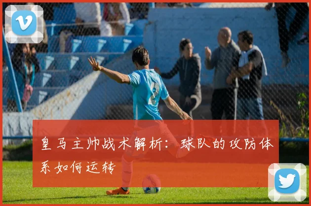 皇马主帅战术解析：球队的攻防体系如何运转