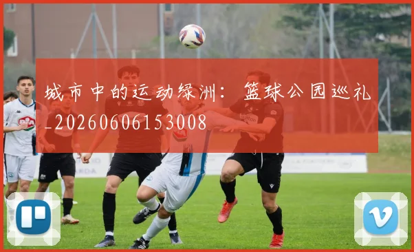 城市中的运动绿洲：篮球公园巡礼_20260606153008
