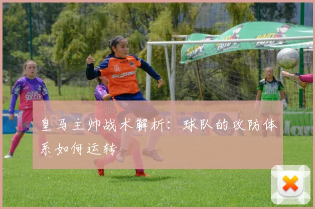 皇马主帅战术解析:球队的攻防体系如何运转