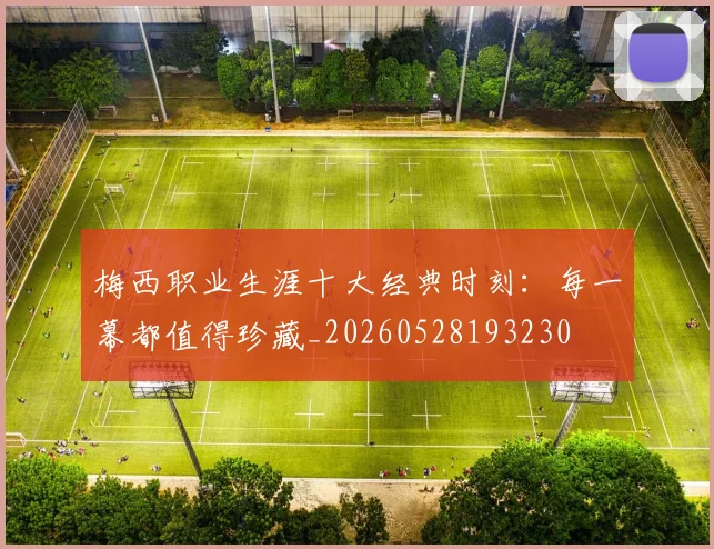 梅西职业生涯十大经典时刻：每一幕都值得珍藏_20260528193230