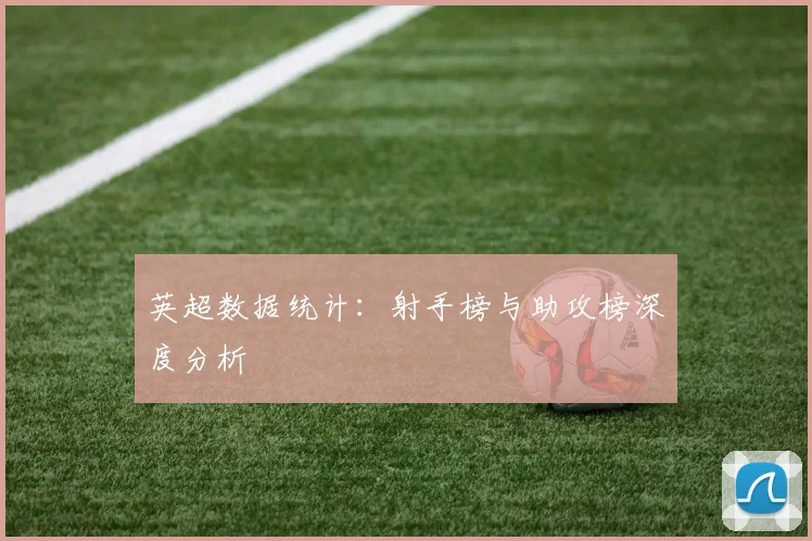 英超数据统计：射手榜与助攻榜深度分析